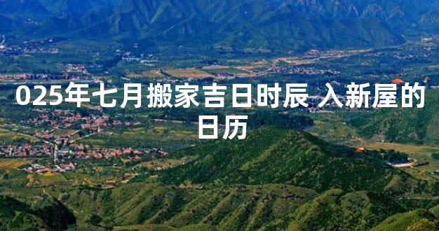 025年七月搬家吉日时辰 入新屋的日历